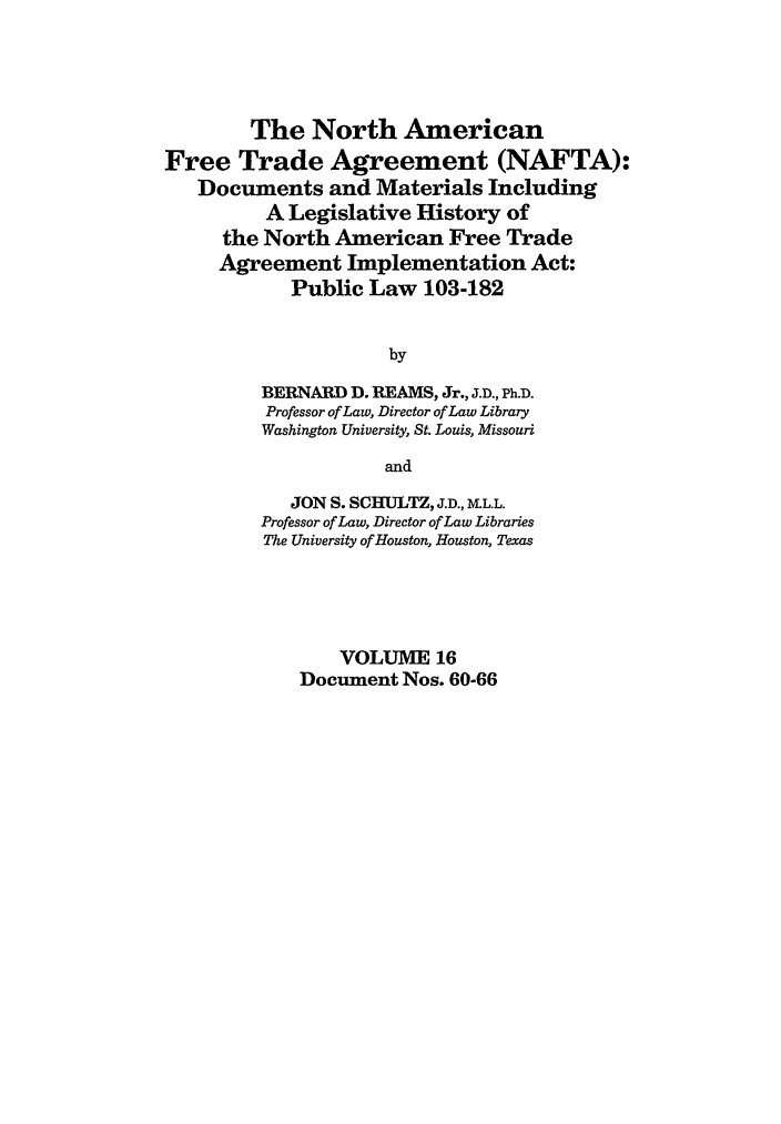 handle is hein.leghis/nafta0016 and id is 1 raw text is: The North American
Free Trade Agreement (NAFTA):
Documents and Materials Including
A Legislative History of
the North American Free Trade
Agreement Implementation Act:
Public Law 103-182
by
BERNARD D. REAMS, Jr., J.D., Ph.D.
Professor of Law, Director of Law Library
Washington University, St. Louis, Missouri
and
JON S. SCHULTZ, J.D., M.L.L.
Professor of Law, Director of Law Libraries
The University of Houston, Houston, Texas
VOLUME 16
Document Nos. 60-66


