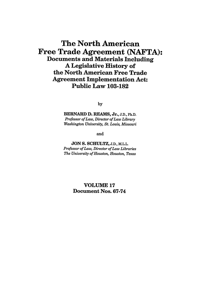 handle is hein.leghis/nafta0017 and id is 1 raw text is: The North American
Free Trade Agreement (NAFTA):
Documents and Materials Including
A Legislative History of
the North American Free Trade
Agreement Implementation Act:
Public Law 103-182
by
BERNARD D. REAMS, Jr., J.D., Ph.D.
Professor of Law, Director of Law Library
Washington University, St. Louis, Missouri
and
JON S. SCHULTZ, J.D., M.L.L.
Professor of Law, Director of Law Libraries
The University of Houston, Houston, Texas
VOLUME 17
Document Nos. 67-74


