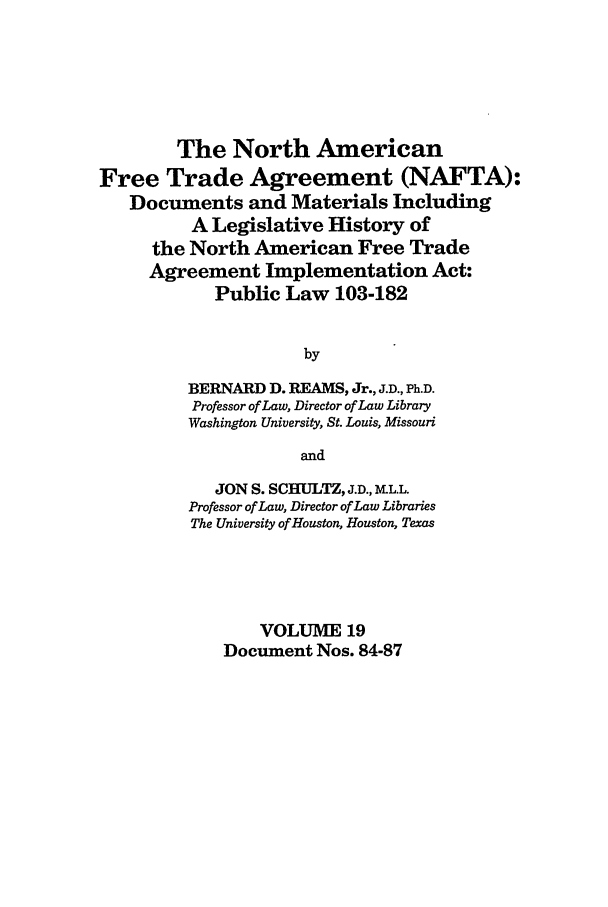 handle is hein.leghis/nafta0019 and id is 1 raw text is: The North American
Free Trade Agreement (NAFTA):
Documents and Materials Including
A Legislative History of
the North American Free Trade
Agreement Implementation Act:
Public Law 103-182
by
BERNARD D. REAMS, Jr., J.D., Ph.D.
Professor of Law, Director of Law Library
Washington University, St. Louis, Missouri
and
JON S. SCHULTZ, J.D., IKLL.L
Professor of Law, Director of Law Libraries
The University of Houston, Houston, Texas
VOLUME 19
Document Nos. 84-87


