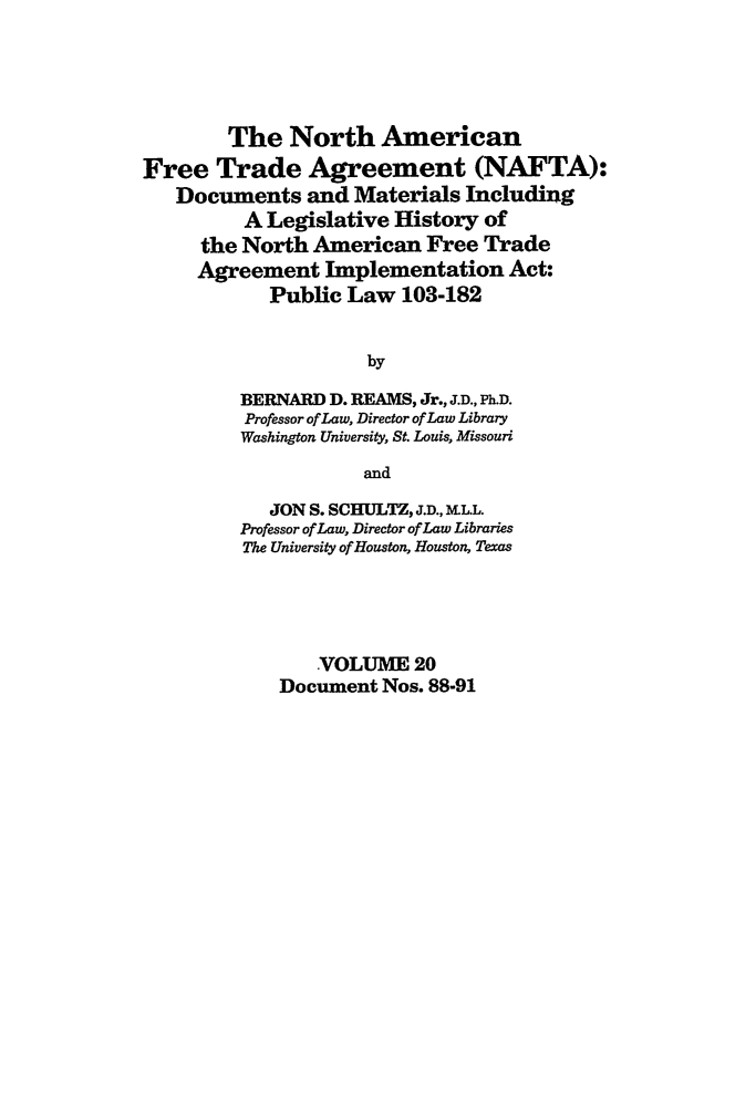 handle is hein.leghis/nafta0020 and id is 1 raw text is: The North American
Free Trade Agreement (NAFTA):
Documents and Materials Including
A Legislative History of
the North American Free Trade
Agreement Implementation Act:
Public Law 103-182
by
BERNARD D. REAMS, Jr., J.D., Ph.D.
Professor of Law, Director of Law Library
Washington University, St. Louis, Missouri
and
JON S. SCHULTZ, J.D., M.LL.
Professor of Law, Director of Law Libraries
The University of Houston, Houston, Texas
VOLUME 20
Document Nos. 88-91


