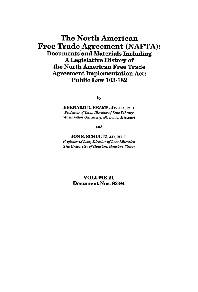 handle is hein.leghis/nafta0021 and id is 1 raw text is: The North American
Free Trade Agreement (NAFTA):
Documents and Materials Including
A Legislative History of
the North American Free Trade
Agreement Implementation Act:
Public Law 103-182
by
BERNARD D. REAMS, Jr., J.D., Ph.D.
Professor of Law, Director of Law Library
Washington University, St. Louis, Missouri
and
JON S. SCHULTZ, J.D., LL.L.
Professor of Law, Director of Law Libraries
The University of Houston, Houston, Texas
VOLUME 21
Document Nos. 92-94


