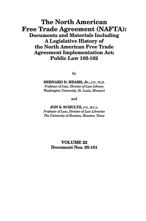 handle is hein.leghis/nafta0022 and id is 1 raw text is: The North American
Free Trade Agreement (NAFTA):
Documents and Materials Including
A Legislative History of
the North American Free Trade
Agreement Implementation Act:
Public Law 103-182
by
BERNARD D. REAMS, Jr., J.D., Ph.D.
Professor of Law, Director of Law Library
Washington University, St. Louis, Missouri
and
JON S. SCHULTZ, J.D., M.LL.
Professor of Law, Director of Law Libraries
The University of Houston, Houston, Texas
VOLUME 22
Document Nos. 95-101


