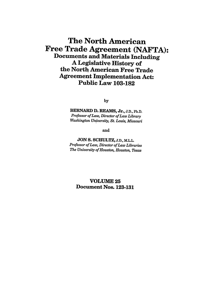 handle is hein.leghis/nafta0025 and id is 1 raw text is: The North American
Free Trade Agreement (NAFTA):
Documents and Materials Including
A Legislative History of
the North American Free Trade
Agreement Implementation Act:
Public Law 103-182
by
BERNARD D. REAMS, Jr., J.D., Ph.D.
Professor of Law, Director of Law Library
Washington University, St. Louis, Missouri
and
JON S. SCHULTZ, J.D., BELL
Professor of Law, Director of Law Libraries
The University of Houston, Houston, Texas
VOLUME 25
Document Nos. 123-131


