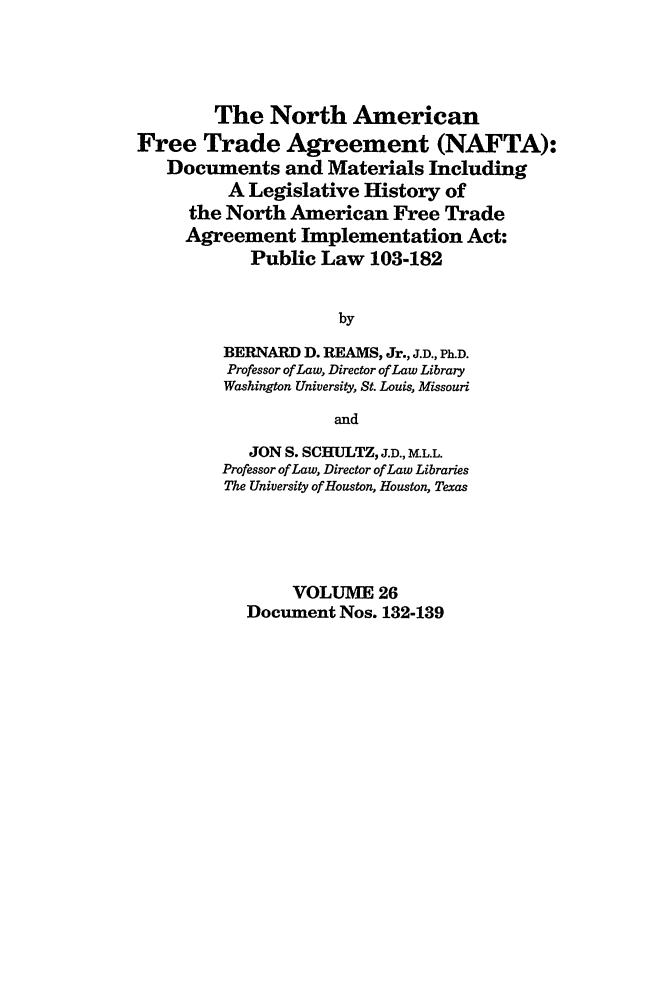 handle is hein.leghis/nafta0026 and id is 1 raw text is: The North American
Free Trade Agreement (NAFTA):
Documents and Materials Including
A Legislative History of
the North American Free Trade
Agreement Implementation Act:
Public Law 103-182
by
BERNARD D. REAMS, Jr., J.D., Ph.D.
Professor of Law, Director of Law Library
Washington University, St. Louis, Missouri
and
JON S. SCHULTZ, J.D., M.L.L.
Professor of Law, Director of Law Libraries
The University of Houston, Houston, Texas
VOLUME 26
Document Nos. 132-139


