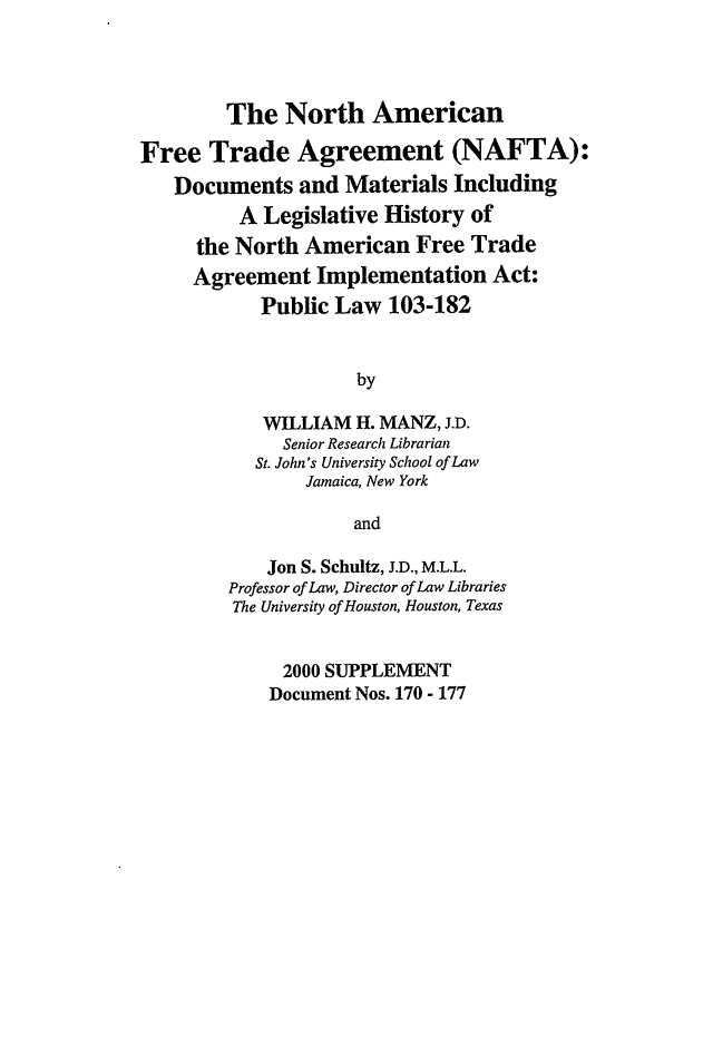 handle is hein.leghis/nafta0032 and id is 1 raw text is: The North American
Free Trade Agreement (NAFTA):
Documents and Materials Including
A Legislative History of
the North American Free Trade
Agreement Implementation Act:
Public Law 103-182
by
WILLIAM H. MANZ, J.D.
Senior Research Librarian
St. John's University School of Law
Jamaica, New York
and
Jon S. Schultz, J.D., M.L.L.
Professor of Law, Director of Law Libraries
The University of Houston, Houston, Texas
2000 SUPPLEMENT
Document Nos. 170 - 177


