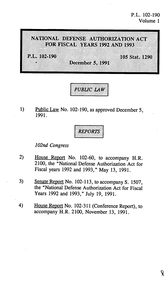 handle is hein.leghis/natldef0001 and id is 1 raw text is: P.L. 102-190
Volume 1

1)    Public Law No.
1991.

102-190, as approved December 5,

102nd Congress
2)    House Report No. 102-60, to accompany H.R.
2100, the National Defense Authorization Act for
Fiscal years 1992 and 1993, May 13, 1991.
3)    Senate Report No. 102-113, to accompany S. 1507,
the National Defense Authorization Act for Fiscal
Years 1992 and 1993, July 19, 1991.
4)    House Report No. 102-311 (Conference Report), to
accompany H.R. 2100, November 13, 1991.

PUBUC
......  .........
.. ........


