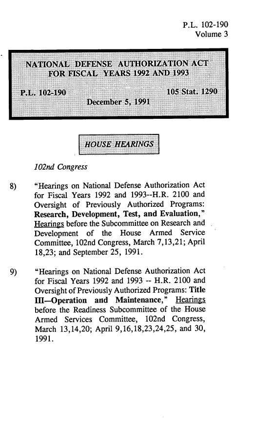 handle is hein.leghis/natldef0003 and id is 1 raw text is: P.L. 102-190
Volume 3
IO .   ...........L  DEFENSi  iiAUTIH RIZATIOi N  :AC::!!:::::::::::
...e.e             be ...  1993.1
102nd Congress
8)    Hearings on National Defense Authorization Act
for Fiscal Years 1992 and 1993--H.R. 2100 and
Oversight of Previously Authorized Programs:
Research, Development, Test, and Evaluation,
Hearings before the Subcommittee on Research and
Development of the    House   Armed   Service
Committee, 102nd Congress, March 7,13,21; April
18,23; and September 25, 1991.
9)    Hearings on National Defense Authorization Act
for Fiscal Years 1992 and 1993 -- H.R. 2100 and
Oversight of Previously Authorized Programs: Title
ifi-Operation and Maintenance, Hearings
before the Readiness Subcommittee of the House
Armed Services Committee, 102nd Congress,
March 13,14,20; April 9,16,18,23,24,25, and 30,
1991.


