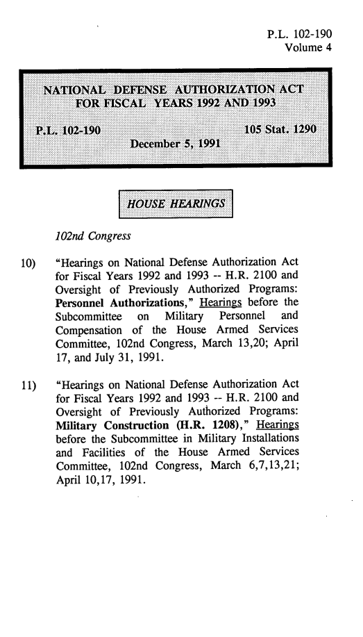 handle is hein.leghis/natldef0004 and id is 1 raw text is: P.L. 102-190
Volume 4
NATIONAL :::DEFENSE AUTHORIZATIONACT
10)   Hearings on National Defense Authorization Act
for Fiscal Years 1992 and 1993 -- H.R. 2100 and
Oversight of Previously Authorized Programs:
Personnel Authorizations, Hearings before the
Subcommittee   on   Military  Personnel  and
Compensation of the House Armed Services
Committee, 102nd Congress, March 13,20; April
17, and July 31, 1991.
11)   Hearings on National Defense Authorization Act
for Fiscal Years 1992 and 1993 -- H.R. 2100 and
Oversight of Previously Authorized Programs:
Military Construction (H.R. 1208), Hearings
before the Subcommittee in Military Installations
and Facilities of the House Armed Services
Committee, 102nd Congress, March 6,7,13,21;
April 10,17, 1991.


