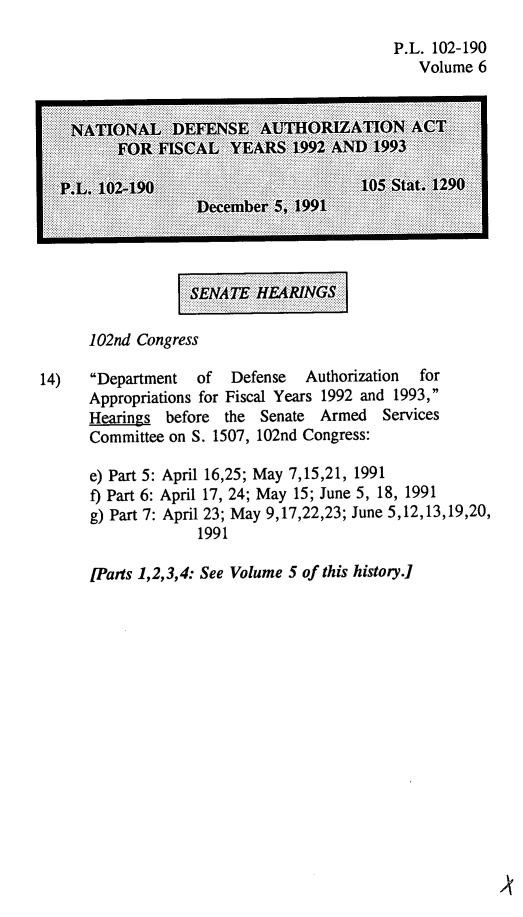 handle is hein.leghis/natldef0006 and id is 1 raw text is: P.L. 102-190
Volume 6

::::SENATE HRINGS

102nd Congress
14)   Department   of  Defense   Authorization  for
Appropriations for Fiscal Years 1992 and 1993,
Hearings before the Senate Armed Services
Committee on S. 1507, 102nd Congress:

e) Part 5:
f) Part 6:
g) Part 7:

April 16,25; May 7,15,21, 1991
April 17, 24; May 15; June 5, 18, 1991
April 23; May 9,17,22,23; June 5,12,13,19,20,
1991

[Parts 1,2,3,4: See Volume 5 of this history.]


