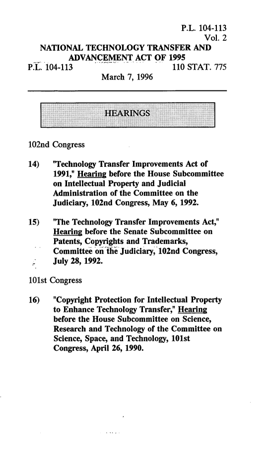 handle is hein.leghis/natltaa0002 and id is 1 raw text is: P.L. 104-113
Vol. 2
NATIONAL TECHNOLOGY TRANSFER AND
ADVANCEMENT ACT OF 1995
P.L. 104-113                        110 STAT. 775
March 7, 1996
HEARINGS
102nd Congress
14) Technology Transfer Improvements Act of
1991, Hearing before the House Subcommittee
on Intellectual Property and Judicial
Administration of the Committee on the
Judiciary, 102nd Congress, May 6, 1992.
15) The Technology Transfer Improvements Act,
Hearing before the Senate Subcommittee on
Patents, Copyrights and Trademarks,
Committee on the Judiciary, 102nd Congress,
July 28, 1992.
101st Congress
16) Copyright Protection for Intellectual Property
to Enhance Technology Transfer, Hearing~
before the House Subcommittee on Science,
Research and Technology of the Committee on
Science, Space, and Technology, 101st
Congress, April 26, 1990.


