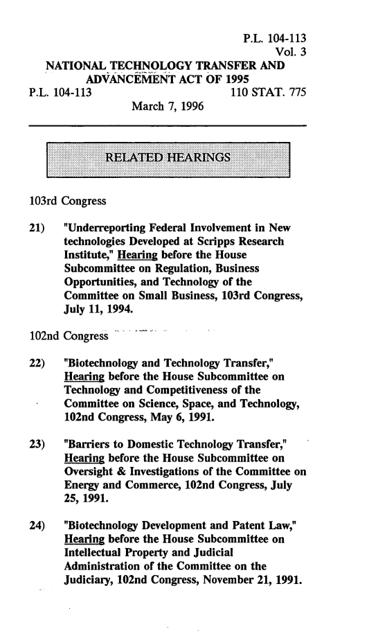 handle is hein.leghis/natltaa0003 and id is 1 raw text is: P.L. 104-113
Vol. 3
NATIONAL TECHNOLOGY TRANSFER AND
ADVANCEMENT ACT OF 1995
P.L. 104-113                        110 STAT. 775
March 7, 1996
RELATED HEARINGS
103rd Congress
21) Underreporting Federal Involvement in New
technologies Developed at Scripps Research
Institute, Hearing before the House
Subcommittee on Regulation, Business
Opportunities, and Technology of the
Committee on Small Business, 103rd Congress,
July 11, 1994.
102nd Congress
22) Biotechnology and Technology Transfer,
Hearing before the House Subcommittee on
Technology and Competitiveness of the
..Committee on Science, Space, and Technology,
102nd Congress, May 6, 1991.
23) Barriers to Domestic Technology Transfer,
Hearing before the House Subcommittee on
Oversight & Investigations of the Committee on
Energy and Commerce, 102nd Congress, July
25, 1991.
24) Biotechnology Development and Patent Law,
Hearing before the House Subcommittee on
Intellectual Property and Judicial
Administration of the Committee on the
Judiciary, 102nd Congress, November 21, 1991.



