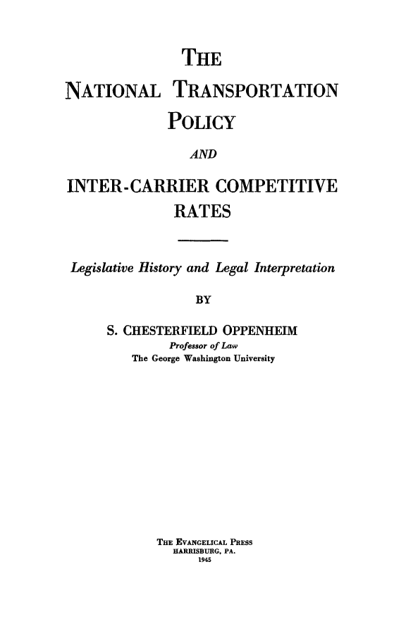 handle is hein.leghis/nattransp0001 and id is 1 raw text is: THE
NATIONAL TRANSPORTATION
POLICY
AND
INTER-CARRIER COMPETITIVE
RATES

Legislative History and Legal Interpretation
BY
S. CHESTERFIELD OPPENHEIM
Professor of Law
The George Washington University

THE EVANGELICAL PRESS
HARRISBURG, PA.
1945


