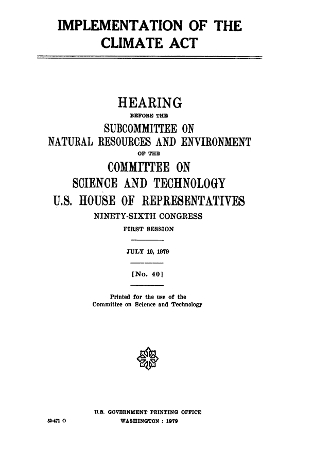handle is hein.leghis/nclimate0001 and id is 1 raw text is: IMPLEMENTATION OF THE
CLIMATE ACT
HEARING
BEFORE THE
SUBCOMMITTEE ON
NATURAL RESOURCES AND ENVIRONMENT
OF THE
COMMITTEE ON
SCIENCE AND TECHNOLOGY
U.S. HOUSE OF REPRESENTATIVES
NINETY-SIXTH CONGRESS
FIRST SESSION
JULY 10, 1979
[No. 401
Printed for the use of the
Committee on Science and Technology
U.S. GOVERNMENT PRINTING OFFICE
52-471 0     WASHINGTON : 1979


