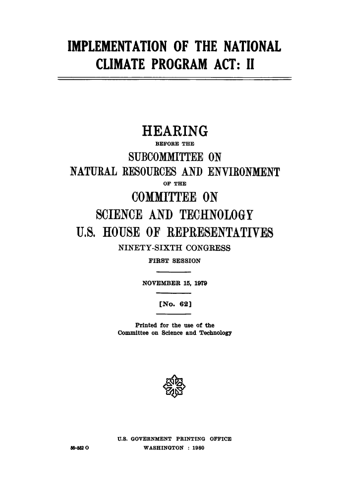 handle is hein.leghis/nclimate0002 and id is 1 raw text is: IMPLEMENTATION OF THE NATIONAL
CLIMATE PROGRAM ACT: I1

CE

HEARING
BEFORE THE
SUBCOMMITTEE ON
iATURAL RESOURCES AND ENVIRONMENT
OF THE
COMMITTEE ON
SCIENCE AND TECHNOLOGY
U.S. HOUSE OF REPRESENTATIVES
NINETY-SIXTH CONGRESS
FIRST SESSION
NOVEMBER 15, 1979
[No. 62]
Printed for the use of the
Committee on Science and Technology
U.S. GOVERNMENT PRINTING OFFICE
-62 0         WASHINGTON : 1980


