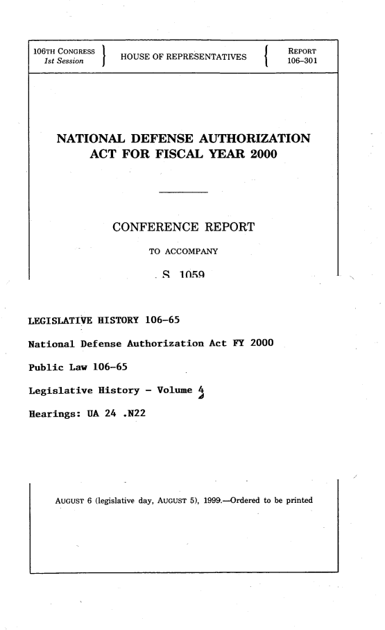 handle is hein.leghis/ndefautfi0004 and id is 1 raw text is: 106TH CONGRESS  H                         I   REPORT
1st Session  1HOUSE OF REPRESENTATIS       106-301
NATIONAL DEFENSE AUTHORIZATION
ACT FOR FISCAL YEAR 2000
CONFERENCE REPORT
TO ACCOMPANY
LEGISLATIVE HISTORY 106-65
National Defense Authorization Act FY 2000
Public Law 106-65
Legislative History - Volume 4
Hearings: UA 24 .N22

AUGUST 6 (legislative day, AUGUST 5), 1999.-Ordered to be printed


