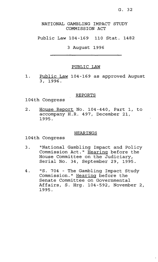 handle is hein.leghis/ngisca0001 and id is 1 raw text is: 
G. 32


      NATIONAL GAMBLING IMPACT STUDY
              COMMISSION ACT

    Public Law 104-169 110 Stat. 1482

               3 August 1996



               PUBLIC LAW

1.   Public Law 104-169 as approved August
     3, 1996.


                  REPORTS
104th Congress

2.   House Report No. 104-440, Part 1, to
     accompany H.R. 497, December 21,
     1995.


                 HEARINGS
104th Congress

3.   National Gambling Impact and Policy
     Commission Act. Hearing before the
     House Committee on the Judiciary,
     Serial No. 34, September 29, 1995.

4.   S. 704 - The Gambling Impact Study
     Commission. Hearing before the
     Senate Committee on Governmental
     Affairs, S. Hrg. 104-592, November 2,
     1995.


