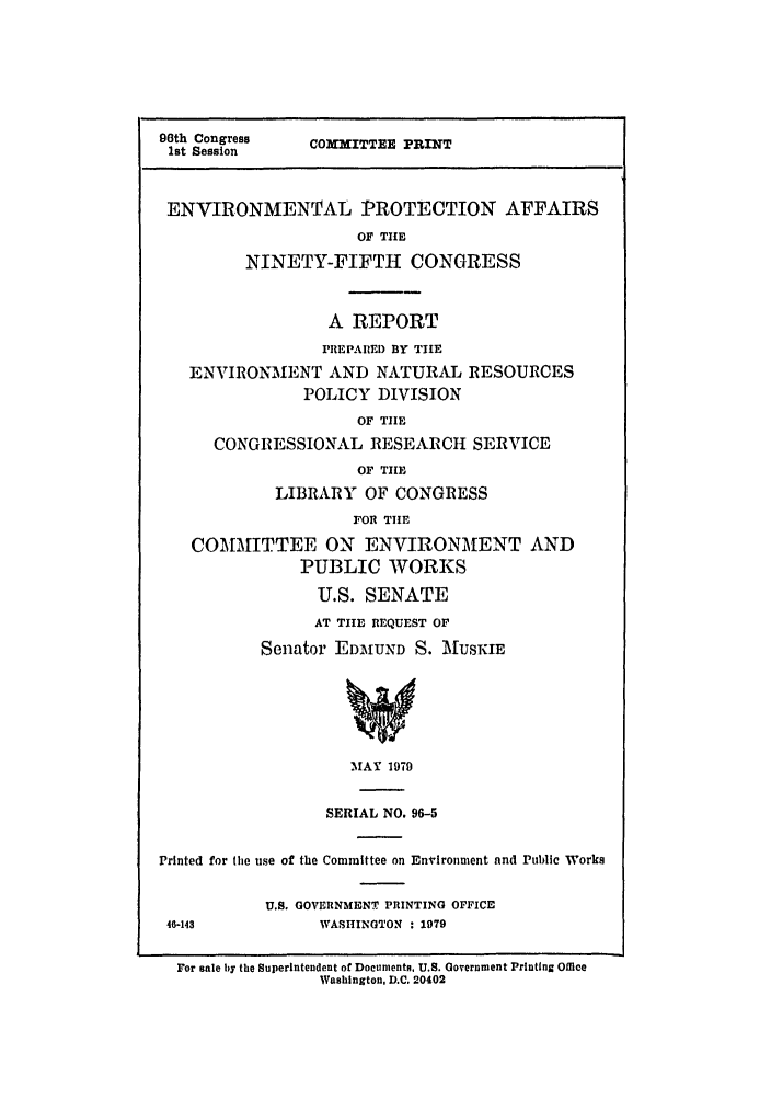 handle is hein.leghis/ninefifth0001 and id is 1 raw text is: 96th Congress     COMMITTEE PRINT
1st Session
ENVIRONMENTAL PROTECTION AFFAIRS
OF THE
NINETY-FIFTH CONGRESS
A REPORT
PREPAREI) BY TIlE
ENVIRONMENT AND NATURAL RESOURCES
POLICY DIVISION
OF TIlE
CONGRESSIONAL RESEARCH SERVICE
OF THE
LIBRARY OF CONGRESS
FOR TIE
COMMITTEE ON ENVIRONMENT AND
PUBLIC WORKS
U.S. SENATE
AT TIE REQUEST OF
Senator EDMIUND S. MIUSKIE
V
MAY 1979
SERIAL NO. 96-5
Printed for the use of the Committee on Environment and Public Works
U.S. GOVERNMENT PRINTING OFFICE
46-143            WASHINGTON : 1979
For sale by the Superintendent of Documents. U.S. Government Printing Office
Washington, D.C. 20402


