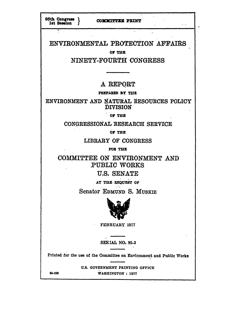 handle is hein.leghis/ninefour0001 and id is 1 raw text is: 95th Concreu }  ComTTmN PILZNT
1st Session }
ENVIRONMENTAL PROTECTION AFFAIRS
OF THE
NINETY-FOURTH CONGRESS
A REPORT
uFwED BY TaiE
ENVIRONMENT AND NATURAL 1ESOURCES POLICY
DMSION
OF THE
CONGRESSIONAL 'RESEARCH SERVICE
OF THE
LIBRARY OF CONGRESS
FOR THE
COMMITTEE ON ENVIRONMENT AND
PUBLIC WORKS
U.S. SENATE
AT 7= mIum, oF
Senator EDMUND S. MUSKIE
FEBRUARY 1977
SERIAL NO. 95-3
Printed for the use of the Committee on Environment and Public Works
U.S. GOVERNMENT PRINTING OFFICE
84-020         *ASHINOTON : 197?


