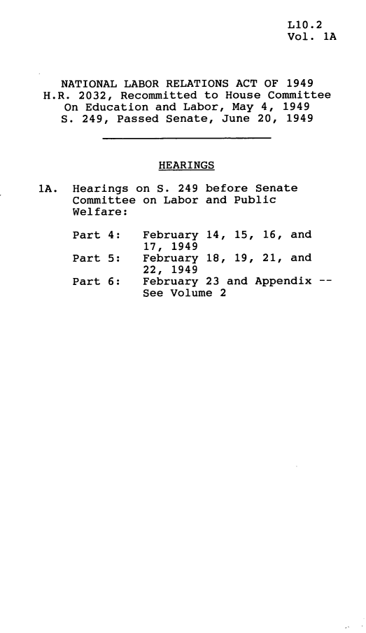 handle is hein.leghis/nlrapa0002 and id is 1 raw text is: 
                                    L10.2
                                    Vol. 1A



   NATIONAL LABOR RELATIONS ACT OF 1949
 H.R. 2032, Recommitted to House Committee
    On Education and Labor, May 4, 1949
    S. 249, Passed Senate, June 20, 1949



                 HEARINGS

1A.  Hearings on S. 249 before Senate
     Committee on Labor and Public
     Welfare:

     Part 4:   February 14, 15, 16, and
               17, 1949
     Part 5:   February 18, 19, 21, and
               22, 1949
     Part 6:   February 23 and Appendix --
               See Volume 2


