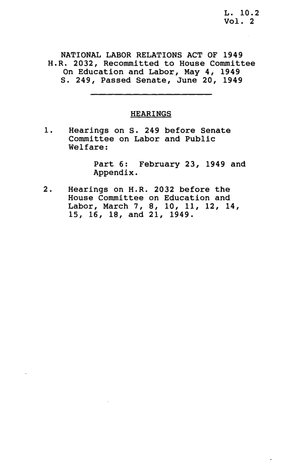 handle is hein.leghis/nlrapa0003 and id is 1 raw text is:                                     L. 10.2
                                    Vol. 2



   NATIONAL LABOR RELATIONS  ACT OF 1949
 H.R. 2032, Recommitted to House Committee
    On Education and Labor, May 4, 1949
    S. 249, Passed Senate, June 20, 1949



                 HEARINGS

1.   Hearings on S. 249 before Senate
     Committee on Labor and Public
     Welfare:

          Part 6:  February 23, 1949 and
          Appendix.

2.   Hearings on H.R. 2032 before the
     House Committee on Education and
     Labor, March 7, 8, 10, 11, 12, 14,
     15, 16, 18, and 21, 1949.


