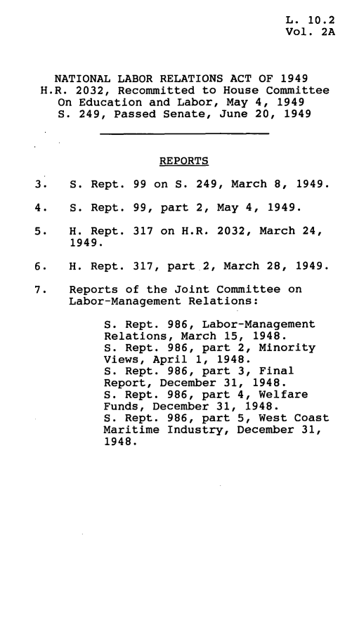 handle is hein.leghis/nlrapa0004 and id is 1 raw text is: 
                                    L. 10.2
                                    Vol. 2A



   NATIONAL LABOR RELATIONS ACT OF 1949
 H.R. 2032, Recommitted to House Committee
   On Education and Labor, May 4,  1949
   S. 249, Passed Senate, June 20,  1949



                  REPORTS

3.   S. Rept. 99 on S. 249, March 8, 1949.

4.   S. Rept. 99, part 2, May 4, 1949.

5.   H. Rept. 317 on H.R. 2032, March 24,
     1949.

6.   H. Rept. 317, part 2, March 28, 1949.

7.   Reports of the Joint Committee on
     Labor-Management Relations:

          S. Rept. 986, Labor-Management
          Relations, March 15, 1948.
          S. Rept. 986, part 2, Minority
          Views, April 1, 1948.
          S. Rept. 986, part 3, Final
          Report, December 31, 1948.
          S. Rept. 986, part 4, Welfare
          Funds, December 31, 1948.
          S. Rept. 986, part 5, West Coast
          Maritime Industry, December 31,
          1948.


