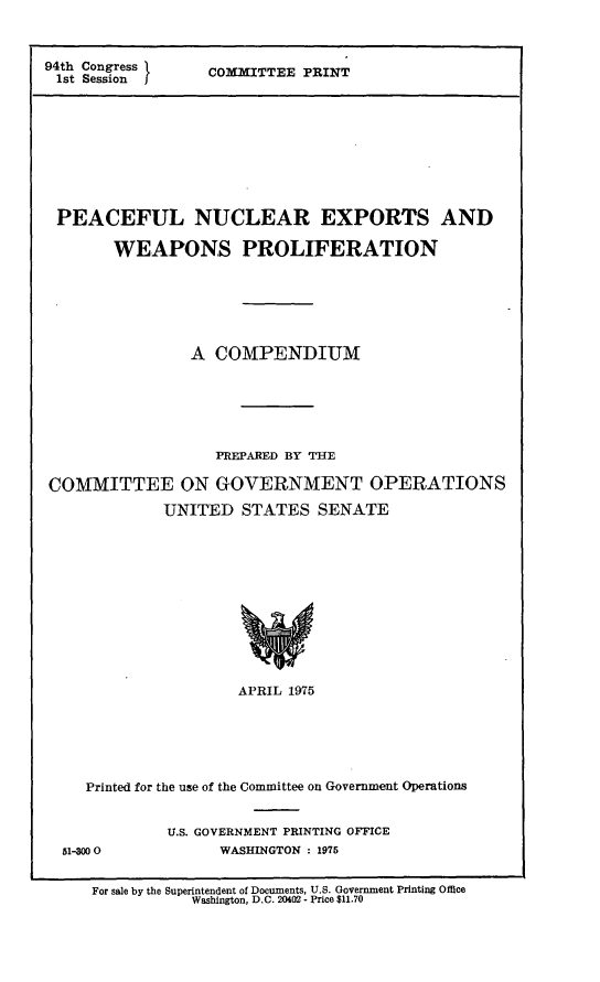 handle is hein.leghis/nnpa0002 and id is 1 raw text is: 94th Congress   COMMITTEE PRINT
1st SessionJ
PEACEFUL NUCLEAR EXPORTS AND
WEAPONS PROLIFERATION
A COMPENDIUM
PREPARED BY THE
COMMITTEE ON GOVERNMENT OPERATIONS
UNITED STATES SENATE
APRIL 1975
Printed for the use of the Committee on Government Operations

51-300O

U.S. GOVERNMENT PRINTING OFFICE
WASHINGTON : 1975

For sale by the Superintendent of Documents, U.S. Government Printing Office
Washington, D.C. 20402 - Price $11.70


