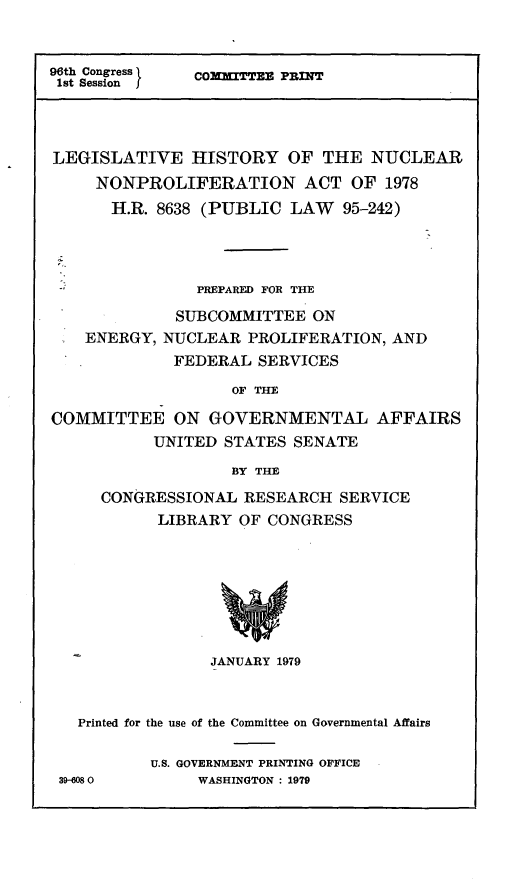 handle is hein.leghis/nnpa0005 and id is 1 raw text is: 96th Congress
1st Session f

CO2KITTEE PRINT

LEGISLATIVE HISTORY OF THE NUCLEAR
NONPROLIFERATION ACT OF 1978
H.R. 8638 (PUBLIC LAW 95-242)
PREPARED FOR THE
SUBCOMMITTEE ON
ENERGY, NUCLEAR PROLIFERATION, AND
FEDERAL SERVICES
OF THE
COMMITTEE ON GOVERNMENTAL AFFAIRS
UNITED STATES SENATE
BY THE

CONGRESSIONAL RESEARCH SERVICE
LIBRARY OF CONGRESS
JANUARY 1979

Printed for the use of the Committee on Governmental Affairs
U.S. GOVERNMENT PRINTING OFFICE
39-6080               WASHINGTON : 1979


