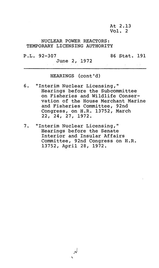 handle is hein.leghis/nprtla0002 and id is 1 raw text is: At 2.13
Vol. 2
NUCLEAR POWER REACTORS:
TEMPORARY LICENSING AUTHORITY
P.L. 92-307                  86 Stat. 191
June 2, 1972
HEARINGS tcont'd)
6. Interim Nuclear Licensing,
Hearings before the Subcommittee
on Fisheries and Wildlife Conser-
vation of the House Merchant Marine
and Fisheries Committee, 92nd
Congress, on H.R. 13752, March
22, 24, 27, 1972.
7. Interim Nuclear Licensing,
Hearings before the Senate
Interior and Insular Affairs
Committee, 92nd Congress on H.R.
13752, April 28, 1972.


