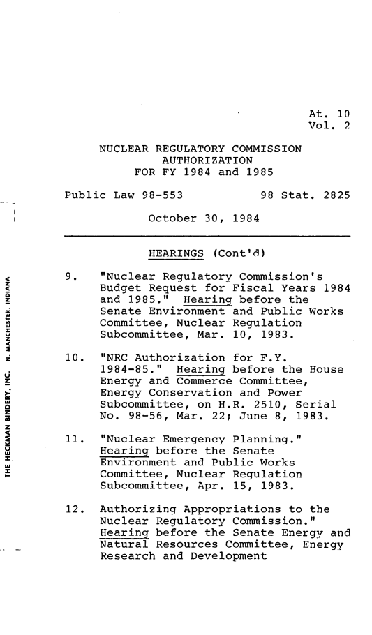 handle is hein.leghis/nrcau0002 and id is 1 raw text is: At. 10
Vol. 2
NUCLEAR REGULATORY COMMISSION
AUTHORIZATION
FOR FY 1984 and 1985
Public Law 98-553           98 Stat. 2825
October 30, 1984
HEARINGS (Cont'd)
9.   Nuclear Regulatory Commission's
Budget Request for Fiscal Years 1984
Z            and 1985. Hearing before the
Senate Environment and Public Works
Committee, Nuclear Regulation
x
Subcommittee, Mar. 10, 1983.
10. NRC Authorization for F.Y.
1984-85. Hearing before the House
z            Energy and Commerce Committee,
Energy Conservation and Power
Subcommittee, on H.R. 2510, Serial
No. 98-56, Mar. 22; June 8, 1983.
11. Nuclear Emergency Planning.
Hearing before the Senate
au           Environment and Public Works
Committee, Nuclear Regulation
Subcommittee, Apr. 15, 1983.
12. Authorizing Appropriations to the
Nuclear Regulatory Commission.
Hearing before the Senate Energy and
Natural Resources Committee, Energy
Research and Development



