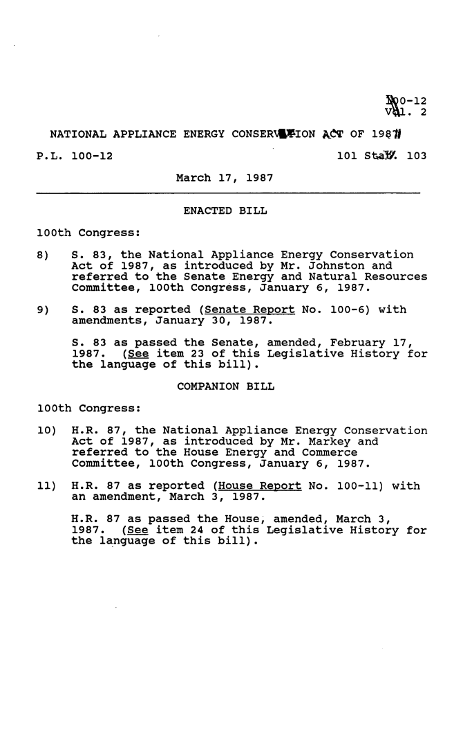 handle is hein.leghis/ntappl0002 and id is 1 raw text is: 0Q-12
NATIONAL APPLIANCE ENERGY CONSERA4*ION ASdT OF 198J
P.L. 100-12                               101 Sta a. 103
March 17, 1987
ENACTED BILL
100th Congress:
8)   S. 83, the National Appliance Energy Conservation
Act of 1987, as introduced by Mr. Johnston and
referred to the Senate Energy and Natural Resources
Committee, 100th Congress, January 6, 1987.
9)   S. 83 as reported (Senate Report No. 100-6) with
amendments, January 30, 1987.
S. 83 as passed the Senate, amended, February 17,
1987. (See item 23 of this Legislative History for
the language of this bill).
COMPANION BILL
100th Congress:
10) H.R. 87, the National Appliance Energy Conservation
Act of 1987, as introduced by Mr. Markey and
referred to the House Energy and Commerce
Committee, 100th Congress, January 6, 1987.
11) H.R. 87 as reported (House Report No. 100-11) with
an amendment, March 3, 1987.
H.R. 87 as passed the House, amended, March 3,
1987. (See item 24 of this Legislative History for
the language of this bill).


