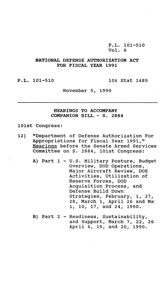 handle is hein.leghis/ntdfs0006 and id is 1 raw text is: P.L. 101-510
Vol. 6
NATIONAL DEFENSE AUTHORIZATION ACT
FOR FISCAL YEAR 1991

P.L. 101-510

104 Stat 1485

November 5, 1990

HEARINGS TO ACCOMPANY
COMPANION BILL - S. 2884
101st Congress:
12) Department of Defense Authorization For
Appropriations for Fiscal Year 1991,
Hearings before the Senate Armed Services
Committee on S. 2884, 101st Congress:

A) Part 1 -

B) Part 2 -

U.S. Military Posture, Budget
Overview, DOD Operations,
Major Aircraft Review, DOE
Activities, Utilization of
Reserve Forces, DOD
Acquisition Process, and
Defense Build Down
Strategies, February, 1, 27,
28, March 1, April 26 and Ma
1, 10, 17, and 24, 1990.
Readiness, Sustainability,
and Support, March 7, 22, 26
April 4, 19, and 20, 1990.


