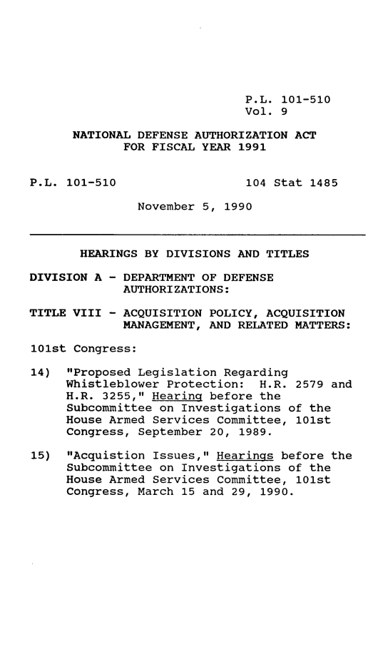 handle is hein.leghis/ntdfs0009 and id is 1 raw text is: P.L. 101-510
Vol. 9
NATIONAL DEFENSE AUTHORIZATION ACT
FOR FISCAL YEAR 1991
P.L. 101-510                  104 Stat 1485
November 5, 1990
HEARINGS BY DIVISIONS AND TITLES
DIVISION A - DEPARTMENT OF DEFENSE
AUTHORIZATIONS:
TITLE VIII - ACQUISITION POLICY, ACQUISITION
MANAGEMENT, AND RELATED MATTERS:
101st Congress:
14) Proposed Legislation Regarding
Whistleblower Protection: H.R. 2579 and
H.R. 3255, Hearing before the
Subcommittee on Investigations of the
House Armed Services Committee, 101st
Congress, September 20, 1989.
15) Acquistion Issues, Hearings before the
Subcommittee on Investigations of the
House Armed Services Committee, 101st
Congress, March 15 and 29, 1990.


