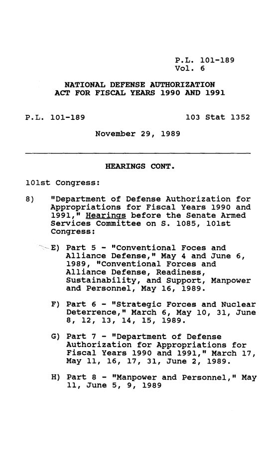 handle is hein.leghis/ntldfau0007 and id is 1 raw text is: P.L. 101-189
Vol. 6
NATIONAL DEFENSE AUTHORIZATION
ACT FOR FISCAL YEARS 1990 AND 1991
P.L. 101-189                   103 Stat 1352
November 29, 1989
HEARINGS CONT.
101st Congress:
8)   Department of Defense Authorization for
Appropriations for Fiscal Years 1990 and
1991, Hearings before the Senate Armed
Services Committee on S. 1085, 101st
Congress:
E) Part 5 - Conventional Foces and
Alliance Defense, May 4 and June 6,
1989, Conventional Forces and
Alliance Defense, Readiness,
Sustainability, and Support, Manpower
and Personnel, May 16, 1989.
F) Part 6 - Strategic Forces and Nuclear
Deterrence, March 6, May 10, 31, June
8, 12, 13, 14, 15, 1989.
G) Part 7 - Department of Defense
Authorization for Appropriations for
Fiscal Years 1990 and 1991, March 17,
May 11, 16, 17, 31, June 2, 1989.
H) Part 8 - Manpower and Personnel, May
11, June 5, 9, 1989


