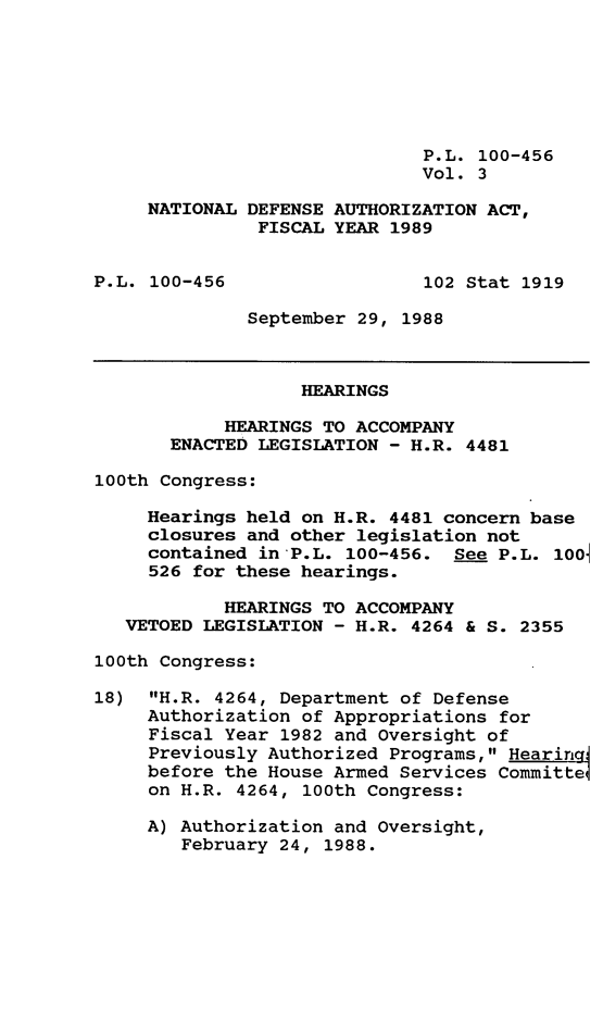 handle is hein.leghis/ntldfs0003 and id is 1 raw text is: P.L. 100-456
Vol. 3
NATIONAL DEFENSE AUTHORIZATION ACT,
FISCAL YEAR 1989
P.L. 100-456                  102 Stat 1919
September 29, 1988
HEARINGS
HEARINGS TO ACCOMPANY
ENACTED LEGISLATION - H.R. 4481
100th Congress:
Hearings held on H.R. 4481 concern base
closures and other legislation not
contained in-P.L. 100-456. See P.L. 100
526 for these hearings.
HEARINGS TO ACCOMPANY
VETOED LEGISLATION - H.R. 4264 & S. 2355
100th Congress:
18) H.R. 4264, Department of Defense
Authorization of Appropriations for
Fiscal Year 1982 and Oversight of
Previously Authorized Programs, Hearingi
before the House Armed Services Committetl
on H.R. 4264, 100th Congress:
A) Authorization and Oversight,
February 24, 1988.


