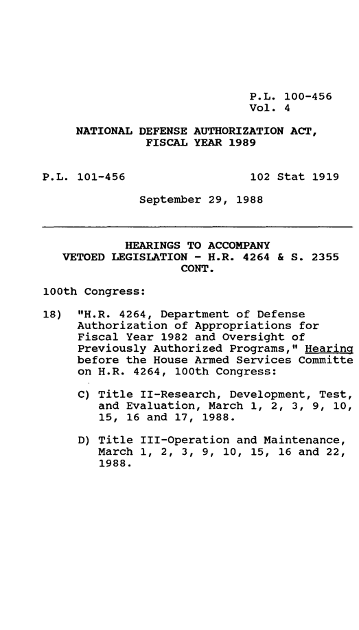 handle is hein.leghis/ntldfs0004 and id is 1 raw text is: P.L. 100-456
Vol. 4
NATIONAL DEFENSE AUTHORIZATION ACT,
FISCAL YEAR 1989
P.L. 101-456                 102 Stat 1919
September 29, 1988
HEARINGS TO ACCOMPANY
VETOED LEGISLATION - H.R. 4264 & S. 2355
CONT.
100th Congress:
18) H.R. 4264, Department of Defense
Authorization of Appropriations for
Fiscal Year 1982 and Oversight of
Previously Authorized Programs, Hearing
before the House Armed Services Committe
on H.R. 4264, 100th Congress:
C) Title II-Research, Development, Test,
and Evaluation, March 1, 2, 3, 9, 10,
15, 16 and 17, 1988.
D) Title III-Operation and Maintenance,
March 1, 2, 3, 9, 10, 15, 16 and 22,
1988.


