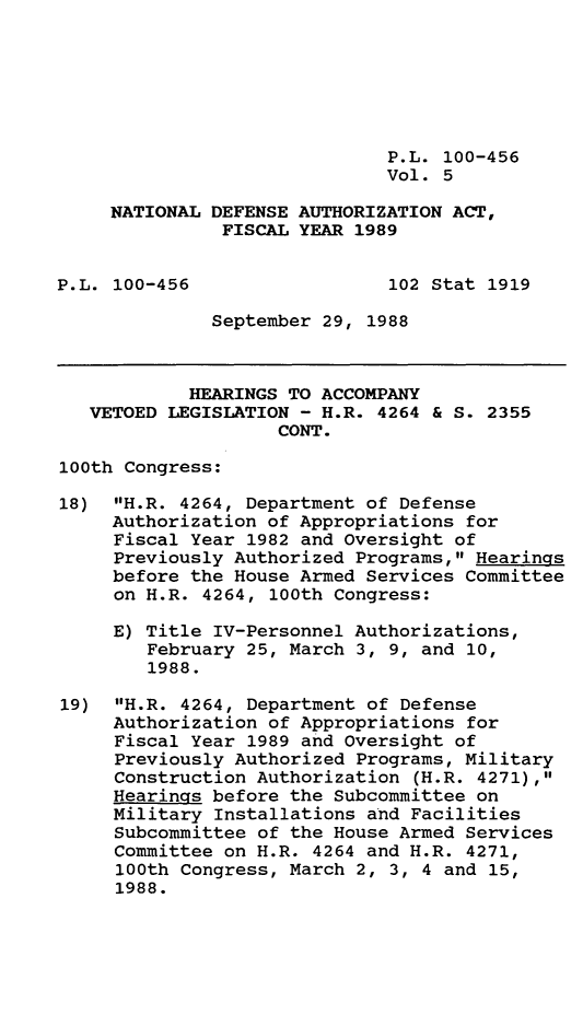handle is hein.leghis/ntldfs0005 and id is 1 raw text is: P.L. 100-456
Vol. 5
NATIONAL DEFENSE AUTHORIZATION ACT,
FISCAL YEAR 1989
P.L. 100-456                  102 Stat 1919
September 29, 1988
HEARINGS TO ACCOMPANY
VETOED LEGISLATION - H.R. 4264 & S. 2355
CONT.
100th Congress:
18) H.R. 4264, Department of Defense
Authorization of Appropriations for
Fiscal Year 1982 and Oversight of
Previously Authorized Programs, Hearings
before the House Armed Services Committee
on H.R. 4264, 100th Congress:
E) Title IV-Personnel Authorizations,
February 25, March 3, 9, and 10,
1988.
19) H.R. 4264, Department of Defense
Authorization of Appropriations for
Fiscal Year 1989 and Oversight of
Previously Authorized Programs, Military
Construction Authorization (H.R. 4271),
Hearings before the Subcommittee on
Military Installations and Facilities
Subcommittee of the House Armed Services
Committee on H.R. 4264 and H.R. 4271,
100th Congress, March 2, 3, 4 and 15,
1988.


