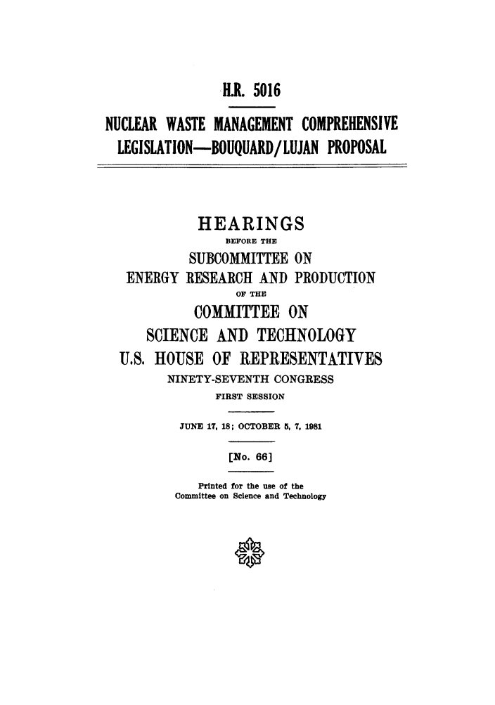 handle is hein.leghis/nuwast0003 and id is 1 raw text is: SH.R. 5016
NUCLEAR WASTE MANAGEMENT COMPREHENSIVE
LEGISLATION-BOUQUARD/LUJAN PROPOSAL

ENERGY

HEARINGS
BEFORE THE
SUBCOMMITTEE ON
RESEARCH AND PRODUCTION
OF THE
COMMITTEE ON

SCIENCE AND TECHNOLOGY
U.S. HOUSE OF REPRESENTATIVES
NINETY-SEVENTH CONGRESS
FIRST SESSION
JUNE 17, 18; OCTOBER 5, 7, 1981

[No. 66]

Printed for the use of the
Committee on Science and Technology


