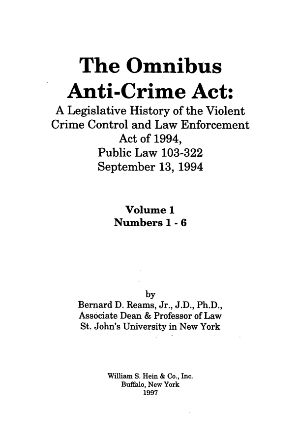 handle is hein.leghis/oanticvi0001 and id is 1 raw text is: The Omnibus
Anti-Crime Act:
A Legislative History of the Violent
Crime Control and Law Enforcement
Act of 1994,
Public Law 103-322
September 13, 1994
Volume 1
Numbers 1 - 6
by
Bernard D. Reams, Jr., J.D., Ph.D.,
Associate Dean & Professor of Law
St. John's University in New York
William S. Hein & Co., Inc.
Buffalo, New York
1997


