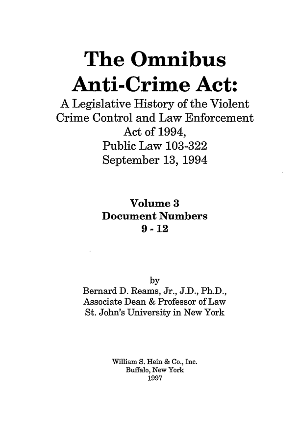 handle is hein.leghis/oanticvi0003 and id is 1 raw text is: The Omnibus
Anti-Crime Act:
A Legislative History of the Violent
Crime Control and Law Enforcement
Act of 1994,
Public Law 103-322
September 13, 1994
Volume 3
Document Numbers
9-12
by
Bernard D. Reams, Jr., J.D., Ph.D.,
Associate Dean & Professor of Law
St. John's University in New York
William S. Hein & Co., Inc.
Buffalo, New York
1997


