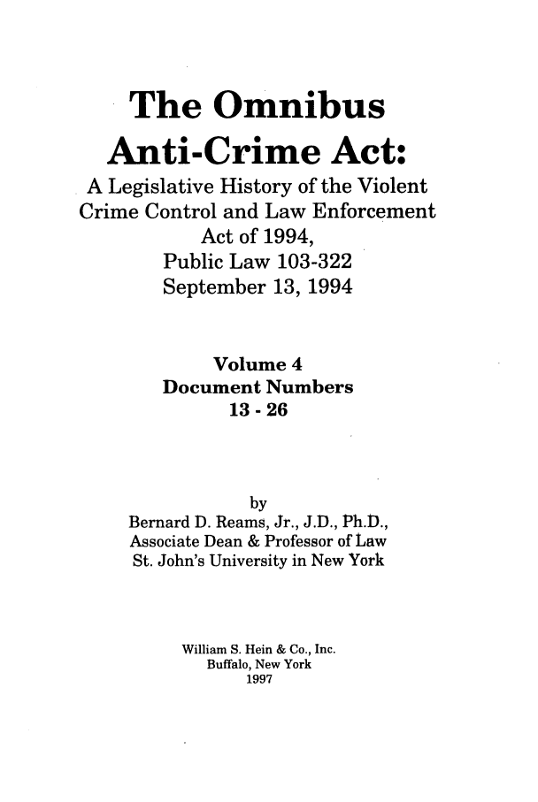 handle is hein.leghis/oanticvi0004 and id is 1 raw text is: The Omnibus
Anti-Crime Act:
A Legislative History of the Violent
Crime Control and Law Enforcement
Act of 1994,
Public Law 103-322
September 13, 1994
Volume 4
Document Numbers
13-26
by
Bernard D. Reams, Jr., J.D., Ph.D.,
Associate Dean & Professor of Law
St. John's University in New York
William S. Hein & Co., Inc.
Buffalo, New York
1997


