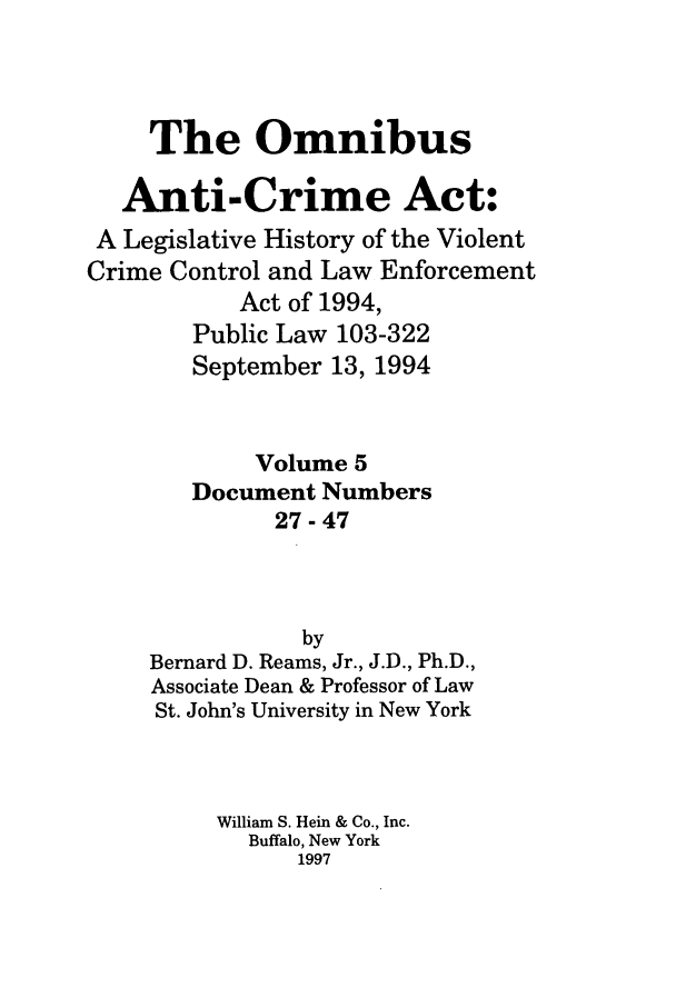 handle is hein.leghis/oanticvi0005 and id is 1 raw text is: The Omnibus
Anti-Crime Act:
A Legislative History of the Violent
Crime Control and Law Enforcement
Act of 1994,
Public Law 103-322
September 13, 1994
Volume 5
Document Numbers
27-47
by
Bernard D. Reams, Jr., J.D., Ph.D.,
Associate Dean & Professor of Law
St. John's University in New York
William S. Hein & Co., Inc.
Buffalo, New York
1997


