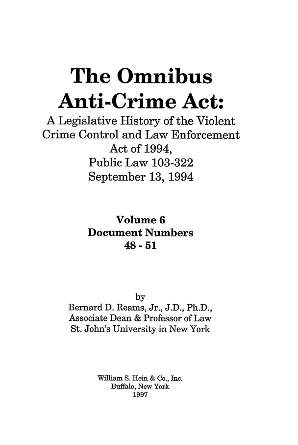 handle is hein.leghis/oanticvi0006 and id is 1 raw text is: The Omnibus
Anti-Crime Act:
A Legislative History of the Violent
Crime Control and Law Enforcement
Act of 1994,
Public Law 103-322
September 13, 1994
Volume 6
Document Numbers
48-51
by
Bernard D. Reams, Jr., J.D., Ph.D.,
Associate Dean & Professor of Law
St. John's University in New York
William S. Hein & Co., Inc.
Buffalo, New York
1997


