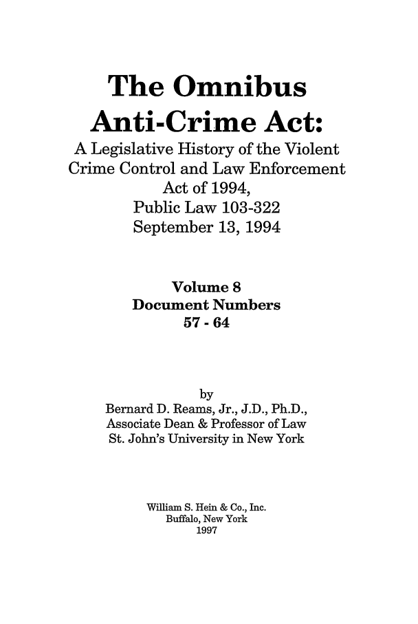 handle is hein.leghis/oanticvi0008 and id is 1 raw text is: The Omnibus
Anti-Crime Act:
A Legislative History of the Violent
Crime Control and Law Enforcement
Act of 1994,
Public Law 103-322
September 13, 1994
Volume 8
Document Numbers
57-64
by
Bernard D. Reams, Jr., J.D., Ph.D.,
Associate Dean & Professor of Law
St. John's University in New York
William S. Hein & Co., Inc.
Buffalo, New York
1997


