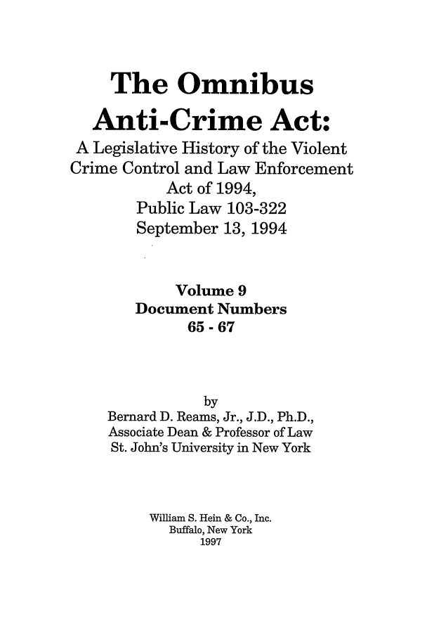 handle is hein.leghis/oanticvi0009 and id is 1 raw text is: The Omnibus
Anti-Crime Act:
A Legislative History of the Violent
Crime Control and Law Enforcement
Act of 1994,
Public Law 103-322
September 13, 1994
Volume 9
Document Numbers
65-67
by
Bernard D. Reams, Jr., J.D., Ph.D.,
Associate Dean & Professor of Law
St. John's University in New York
William S. Hein & Co., Inc.
Buffalo, New York
1997


