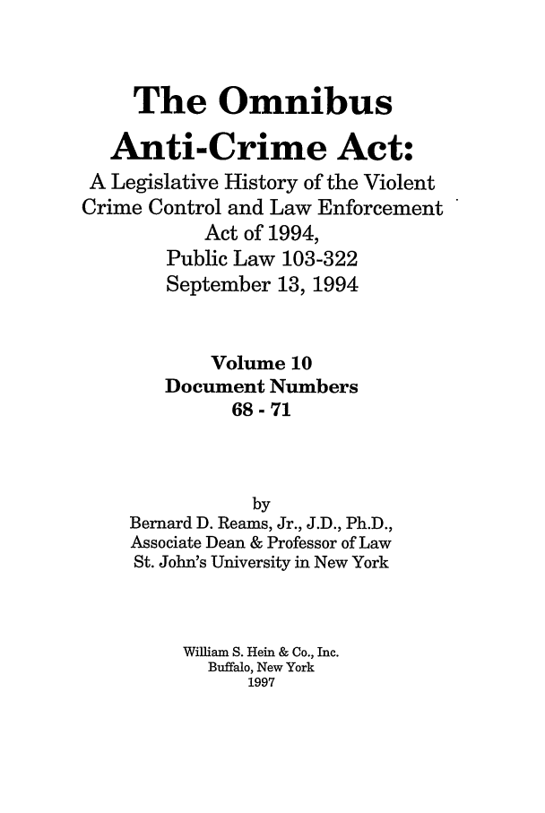 handle is hein.leghis/oanticvi0010 and id is 1 raw text is: The Omnibus
Anti-Crime Act:
A Legislative History of the Violent
Crime Control and Law Enforcement
Act of 1994,
Public Law 103-322
September 13, 1994
Volume 10
Document Numbers
68-71
by
Bernard D. Reams, Jr., J.D., Ph.D.,
Associate Dean & Professor of Law
St. John's University in New York
William S. Hein & Co., Inc.
Buffalo, New York
1997


