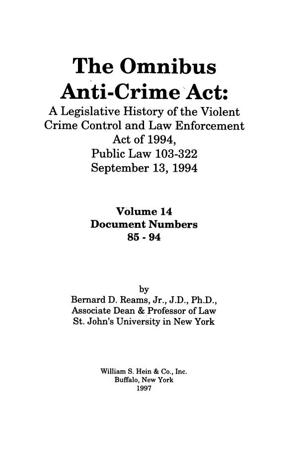 handle is hein.leghis/oanticvi0014 and id is 1 raw text is: The Omnibus
Anti-Crime Act:
A Legislative History of the Violent
Crime Control and Law Enforcement
Act of 1994,
Public Law 103-322
September 13, 1994
Volume 14
Document Numbers
85-94
by
Bernard D. Reams, Jr., J.D., Ph.D.,
Associate Dean & Professor of Law
St. John's University in New York
William S. Hein & Co., Inc.
Buffalo, New York
1997


