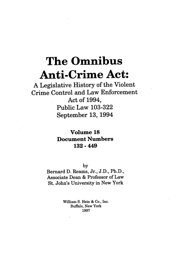 handle is hein.leghis/oanticvi0018 and id is 1 raw text is: The Omnibus
Anti-Crime Act:
A Legislative History of the Violent
Crime Control and Law Enforcement
Act of 1994,
Public Law 103-322
September 13, 1994
Volume 18
Document Numbers
132 - 449
by
Bernard D. Reams, Jr., J.D., Ph.D.,
Associate Dean & Professor of Law
St. John's University in New York
William S. Hein & Co., Inc.
Buffalo, New York
1997


