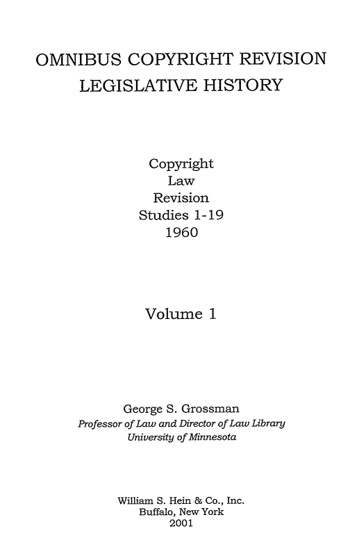 handle is hein.leghis/ocrlh0001 and id is 1 raw text is: OMNIBUS COPYRIGHT REVISION
LEGISLATIVE HISTORY
Copyright
Law
Revision
Studies 1-19
1960
Volume 1
George S. Grossman
Professor of Law and Director of Law Library
University of Minnesota
William S. Hein & Co., Inc.
Buffalo, New York
2001


