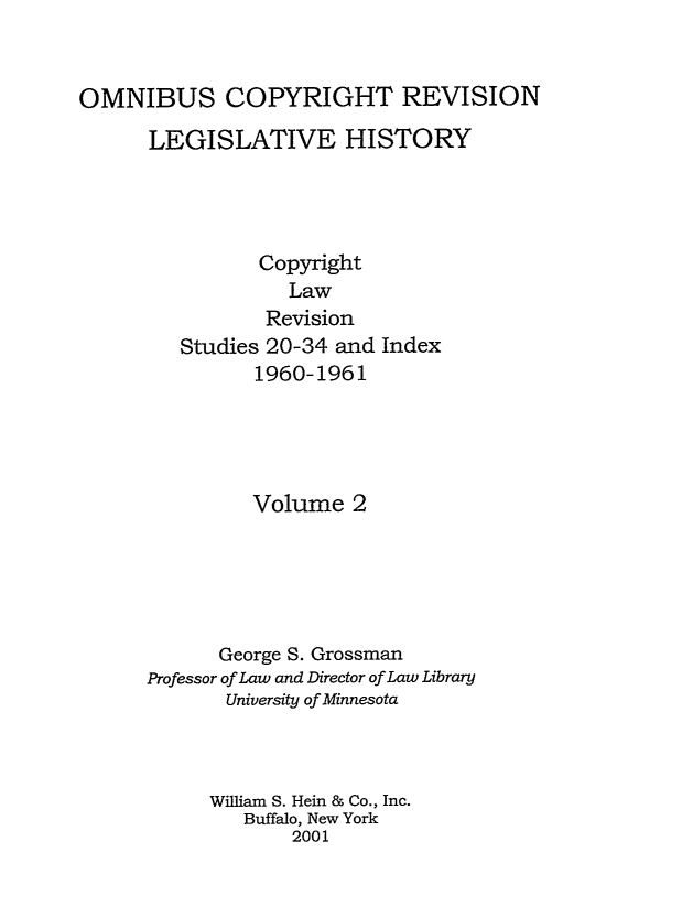handle is hein.leghis/ocrlh0002 and id is 1 raw text is: OMNIBUS COPYRIGHT REVISION
LEGISLATIVE HISTORY
Copyright
Law
Revision
Studies 20-34 and Index
1960-1961
Volume 2
George S. Grossman
Professor of Law and Director of Law Library
University of Minnesota
William S. Hein & Co., Inc.
Buffalo, New York
2001


