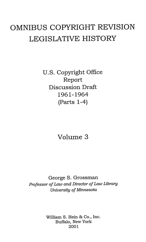 handle is hein.leghis/ocrlh0003 and id is 1 raw text is: OMNIBUS COPYRIGHT REVISION
LEGISLATIVE HISTORY
U.S. Copyright Office
Report
Discussion Draft
1961-1964
(Parts 1-4)
Volume 3
George S. Grossman
Professor of Law and Director of Law Library
University of Minnesota
William S. Hein & Co., Inc.
Buffalo, New York
2001


